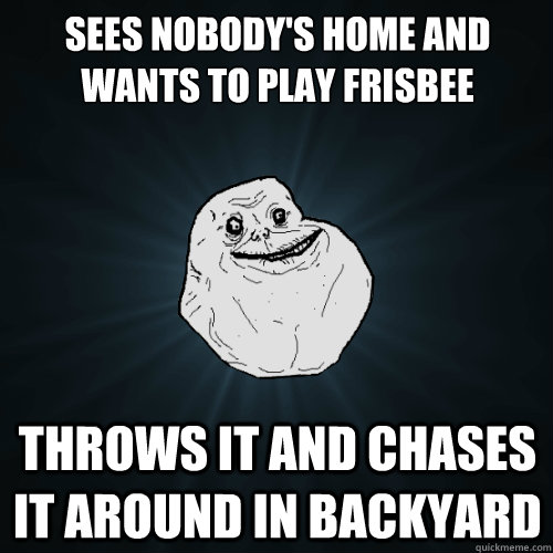 Sees nobody's home and wants to play frisbee Throws it and chases it around in backyard  Forever Alone