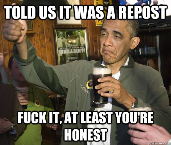 Told us it was a repost  Fuck it, at least you're honest  Upvoting Obama