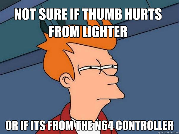 not sure if thumb hurts from lighter or if its from the n64 controller  Futurama Fry