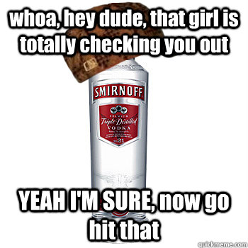 whoa, hey dude, that girl is totally checking you out YEAH I'M SURE, now go hit that  Scumbag Alcohol