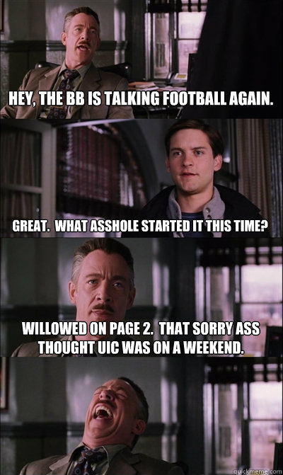 Hey, the BB is talking football again. Great.  What asshole started it this time? Willowed on page 2.  That sorry ass thought UIC was on a weekend.   JJ Jameson