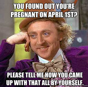 You found out you're pregnant on April 1st? please tell me how you came up with that all by yourself. - You found out you're pregnant on April 1st? please tell me how you came up with that all by yourself.  Condescending Wonka