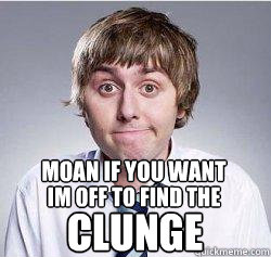 MOAN IF YOU WANT IM OFF TO FIND THE CLUNGE  