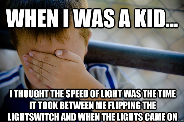 WHEN I WAS A KID... i thought the speed of light was the time it took between me flipping the lightswitch and when the lights came on  Confession kid