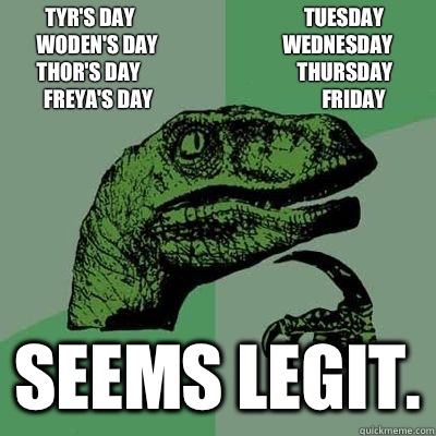 Tyr's Day                                          Tuesday
Woden's Day                               Wednesday
Thor's Day                                       Thursday
Freya's Day                                          Friday Seems legit.  - Tyr's Day                                          Tuesday
Woden's Day                               Wednesday
Thor's Day                                       Thursday
Freya's Day                                          Friday Seems legit.   Misc