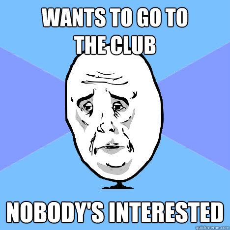 Wants to go to 
the club Nobody's interested  Okay Guy