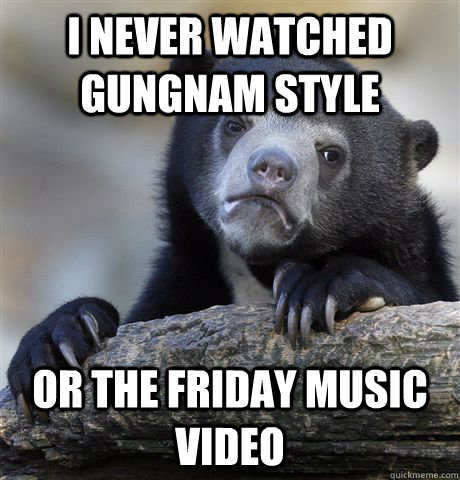 I never watched gungnam style or the Friday music video - I never watched gungnam style or the Friday music video  Confession Bear