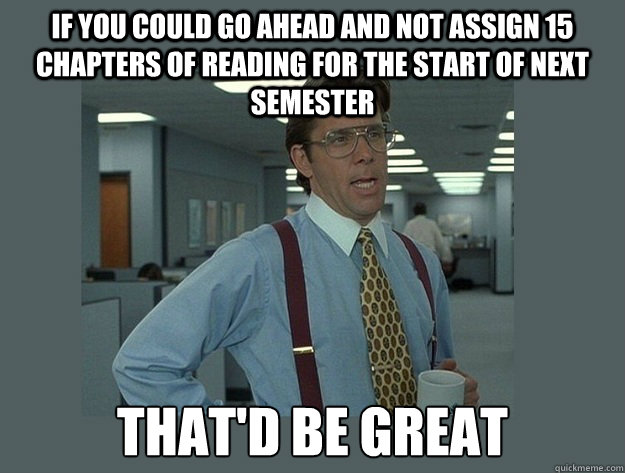 If you could go ahead and not assign 15 chapters of reading for the start of next semester  That'd be great  Office Space Lumbergh