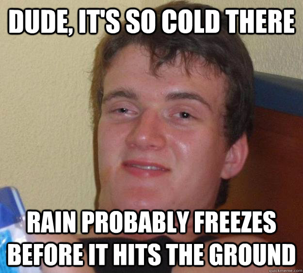 Dude, it's so cold there rain probably freezes before it hits the ground  10 Guy