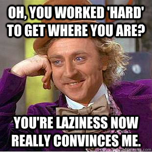 Oh, you worked 'hard' to get where you are? You're laziness now really convinces me.  Condescending Wonka