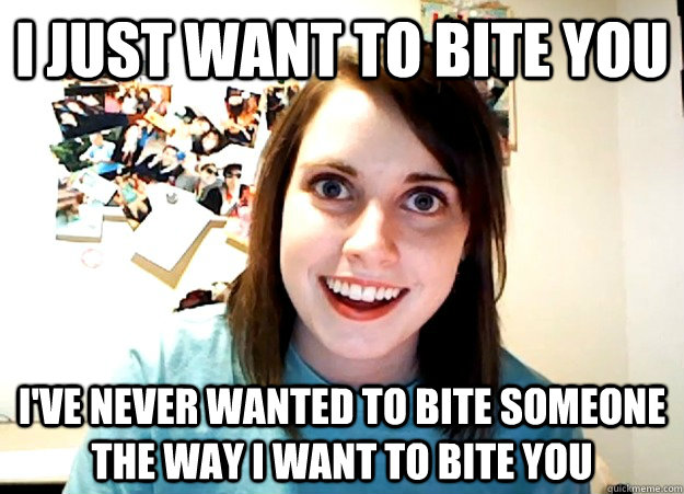 I just want to bite you i've never wanted to bite someone the way i want to bite you - I just want to bite you i've never wanted to bite someone the way i want to bite you  Overly Attached Girlfriend