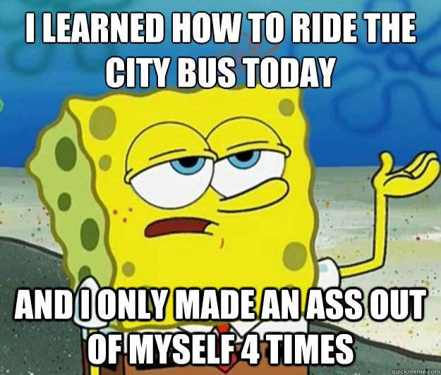 I learned how to ride the city bus today and I only made an ass out of myself 4 times  Tough Spongebob