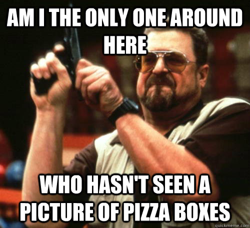 Am i the only one around here who hasn't seen a picture of pizza boxes - Am i the only one around here who hasn't seen a picture of pizza boxes  Am I The Only One Around Here