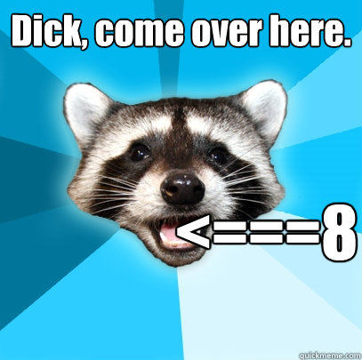 Dick, come over here. <===8  Lame Pun Coon