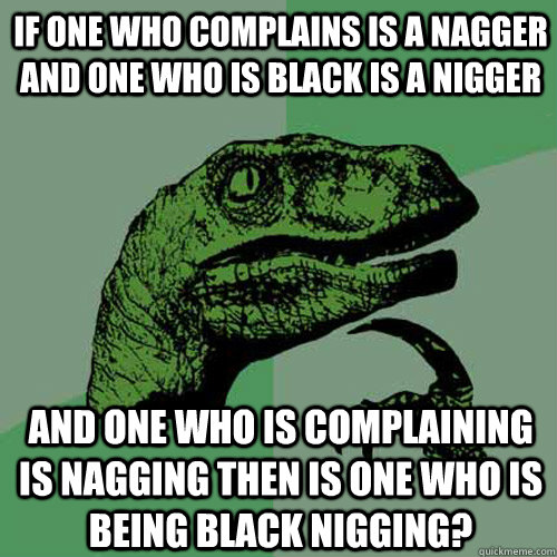 IF ONE WHO COMPLAINS IS A NAGGER AND ONE WHO IS BLACK IS A NIGGER AND ONE WHO IS COMPLAINING IS NAGGING THEN IS ONE WHO IS BEING BLACK NIGGING? - IF ONE WHO COMPLAINS IS A NAGGER AND ONE WHO IS BLACK IS A NIGGER AND ONE WHO IS COMPLAINING IS NAGGING THEN IS ONE WHO IS BEING BLACK NIGGING?  Philosoraptor