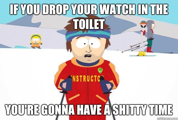 If you drop your watch in the toilet you're gonna have a shitty time  