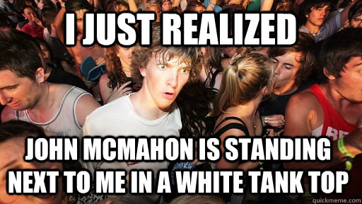 I JUST REALIZED JOHN MCMAHON IS STANDING NEXT TO ME IN A WHITE TANK TOP  Sudden Clarity Clarence