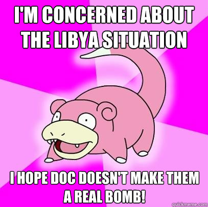 I'm concerned about the Libya situation I hope Doc doesn't make them a real bomb!  Slowpoke