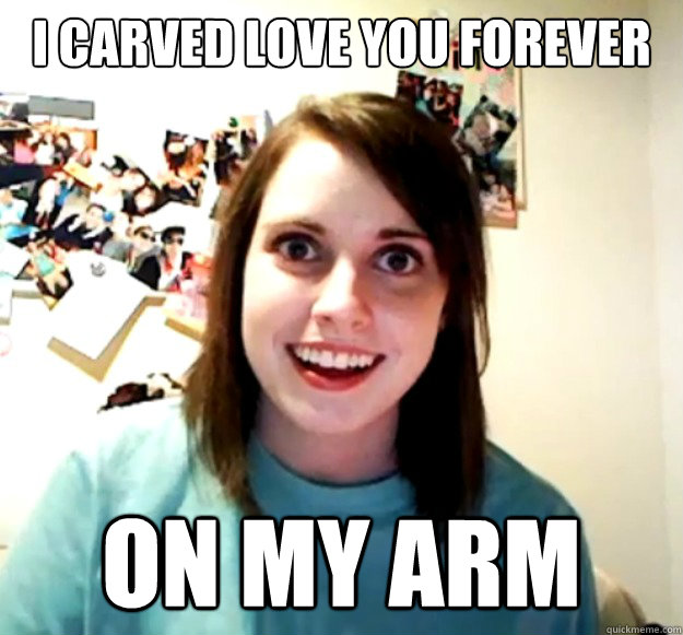 I carved Love you forever ON MY ARM  Overly Attached Girlfriend