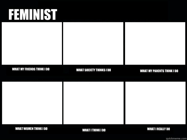 Feminist What my friends think I do What society thinks I do What my parents think i do What women think I do What I think I do What I really do  