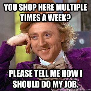 You shop here multiple times a week? please tell me how I should do my job. - You shop here multiple times a week? please tell me how I should do my job.  Condescending Wonka