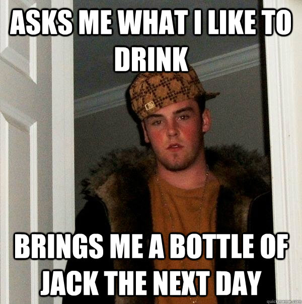 ASKS ME WHAT I LIKE TO DRINK BRINGS ME A BOTTLE OF JACK THE NEXT DAY  Scumbag Steve