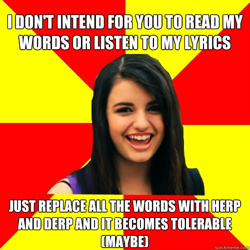 I don't intend for you to read my words or listen to my lyrics Just replace all the words with herp and derp and it becomes tolerable (maybe)   Rebecca Black