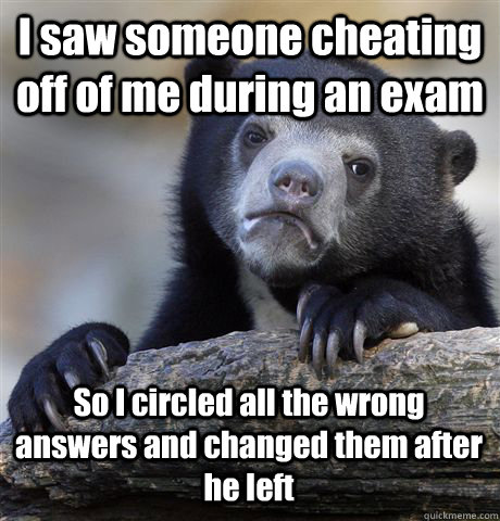 I saw someone cheating off of me during an exam So I circled all the wrong answers and changed them after he left  Confession Bear