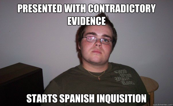 Presented with Contradictory evidence Starts Spanish inquisition  