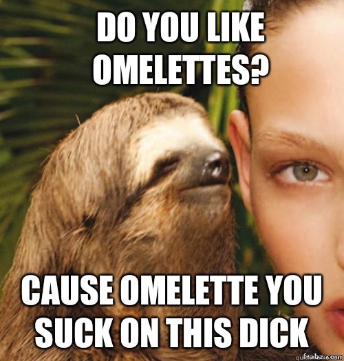 Do you like omelettes?  Cause omelette you suck on this dick   rape sloth