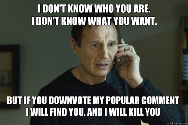 I don't know who you are.
I don't know what you want. But if you downvote my popular comment
I will find you. And i will kill you  - I don't know who you are.
I don't know what you want. But if you downvote my popular comment
I will find you. And i will kill you   Taken