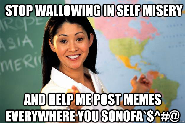 Stop wallowing in self misery And help me post memes everywhere you sonofa*$^#@  Unhelpful High School Teacher