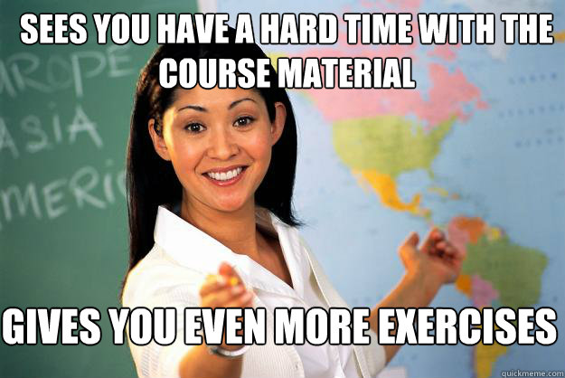 Sees you have a hard time with the course material Gives you even more exercises  Unhelpful High School Teacher