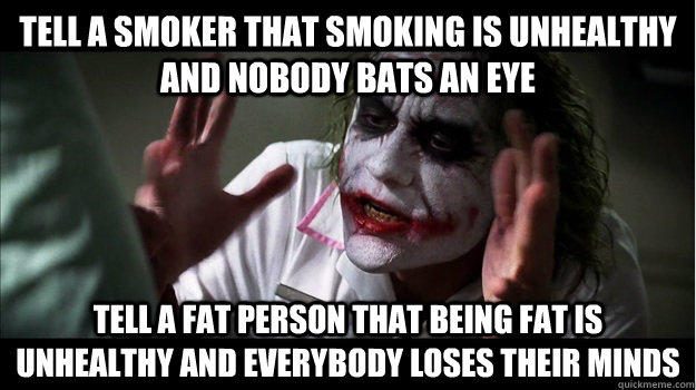 Tell a smoker that smoking is unhealthy and nobody bats an eye Tell a fat person that being fat is unhealthy and everybody loses their minds  