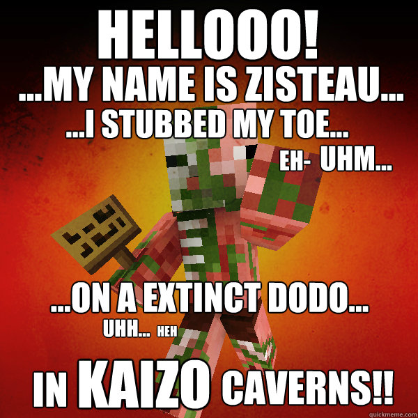 Hellooo!
  ...my name is Zisteau... ...I stubbed my toe... eh- Uhm... ...on a extinct dodo... Uhh... heh In  KAIZO Caverns!! - Hellooo!
  ...my name is Zisteau... ...I stubbed my toe... eh- Uhm... ...on a extinct dodo... Uhh... heh In  KAIZO Caverns!!  Zombie Pigman Zisteau