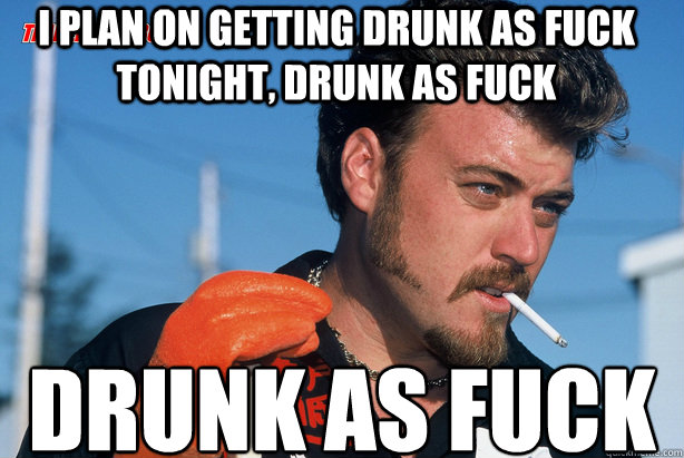 I plan on getting Drunk as fuck tonight, Drunk as fuck Drunk as Fuck  Ricky Trailer Park Boys