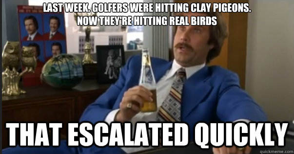 That escalated quickly last week. golfers were hitting clay pigeons. 
now they're hitting real birds - That escalated quickly last week. golfers were hitting clay pigeons. 
now they're hitting real birds  Ron Burgandy escalated quickly