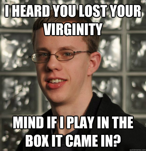 I heard you lost your virginity Mind if I play in the box it came in?  Slick Geek Gilbert