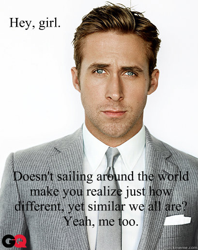 Hey, girl. Doesn't sailing around the world make you realize just how different, yet similar we all are? Yeah, me too. - Hey, girl. Doesn't sailing around the world make you realize just how different, yet similar we all are? Yeah, me too.  Ryan Gosling