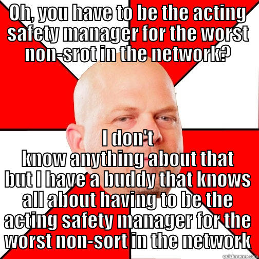 OH, YOU HAVE TO BE THE ACTING SAFETY MANAGER FOR THE WORST NON-SROT IN THE NETWORK? I DON'T KNOW ANYTHING ABOUT THAT BUT I HAVE A BUDDY THAT KNOWS ALL ABOUT HAVING TO BE THE ACTING SAFETY MANAGER FOR THE WORST NON-SORT IN THE NETWORK Pawn Star