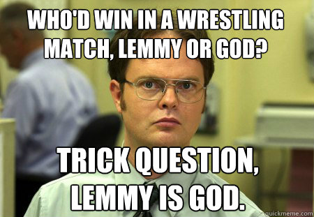 Who'd win in a wrestling match, Lemmy or God?  Trick Question, 
Lemmy is God.  Dwight