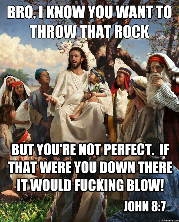 Bro, I know you want to throw that rock but you're not perfect.  If that were you down there it would fucking blow! John 8:7  Story Time Jesus