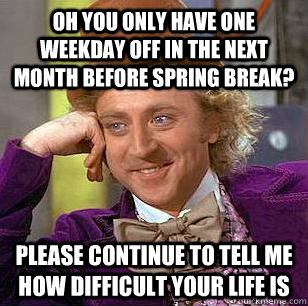 Oh you only have one weekday off in the next month before spring break? please continue to tell me how difficult your life is  Condescending Wonka