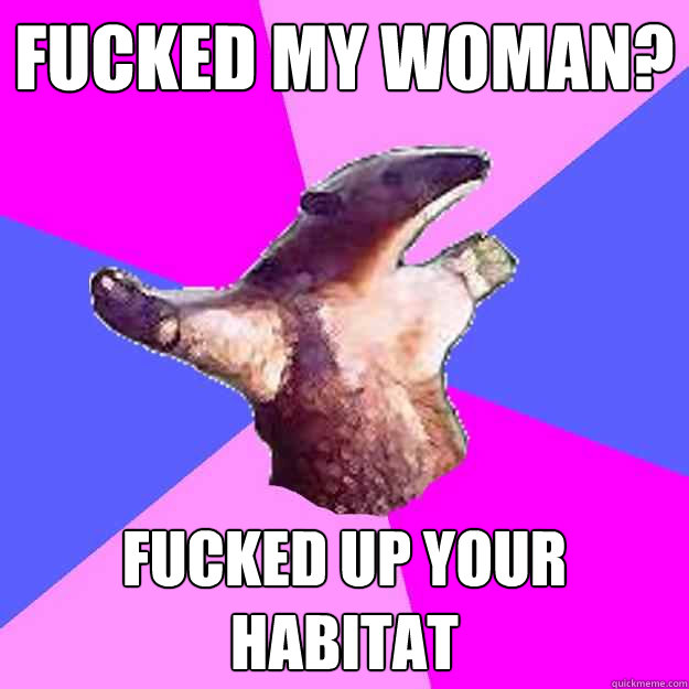 fucked my woman? fucked up your habitat - fucked my woman? fucked up your habitat  Property Damage Anteater