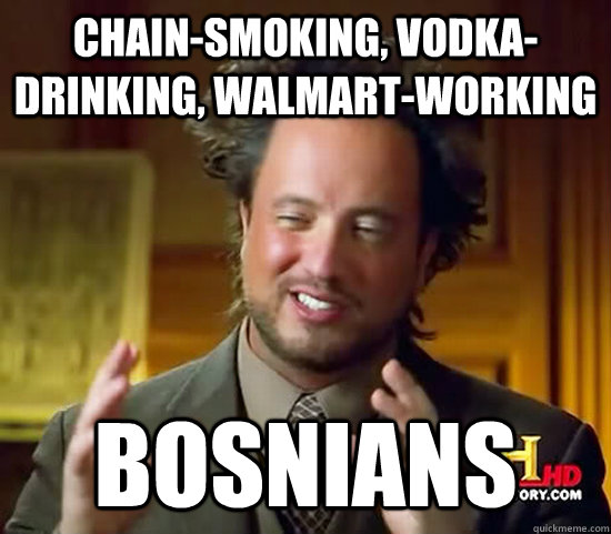 chain-smoking, vodka- drinking, Walmart-working bosnians  Ancient Aliens