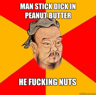 Man stick dick in 
Peanut butter he fucking nuts  Confucius says