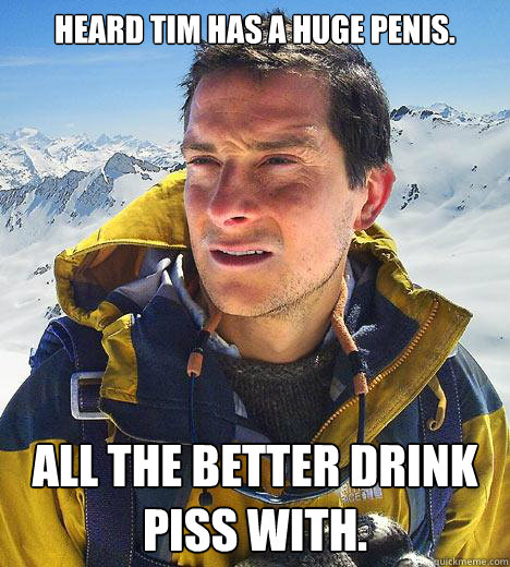 Heard Tim has a huge penis. All the better drink piss with.  Bear Grylls