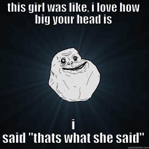 THIS GIRL WAS LIKE, I LOVE HOW BIG YOUR HEAD IS I SAID 