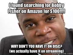 I found searching for Bobby Fisher on Amazon for $100!!!! WHY DON'T YOU HAVE IT ON DISC? 
(we actually have it on streaming)   Angry Customer