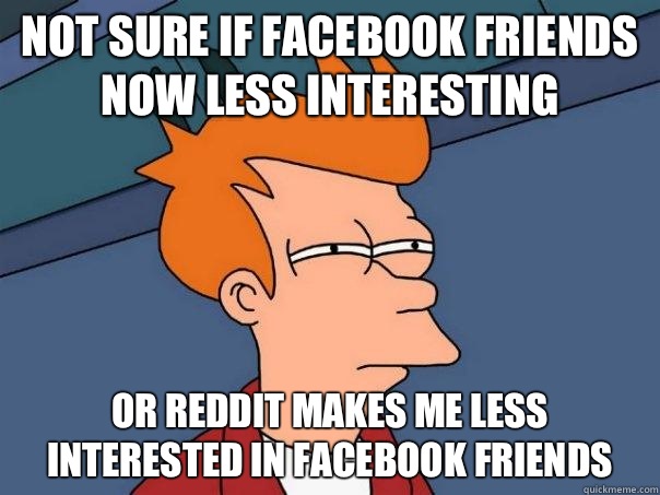 Not sure if Facebook friends now less interesting Or reddit makes me less interested in Facebook friends - Not sure if Facebook friends now less interesting Or reddit makes me less interested in Facebook friends  Futurama Fry